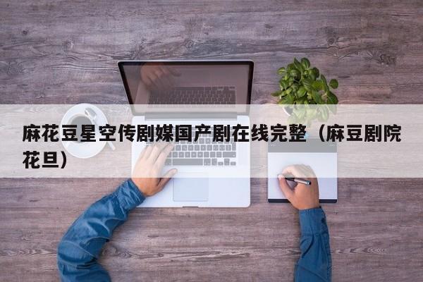 麻花豆星空传剧媒国产剧在线完整（麻豆剧院花旦）