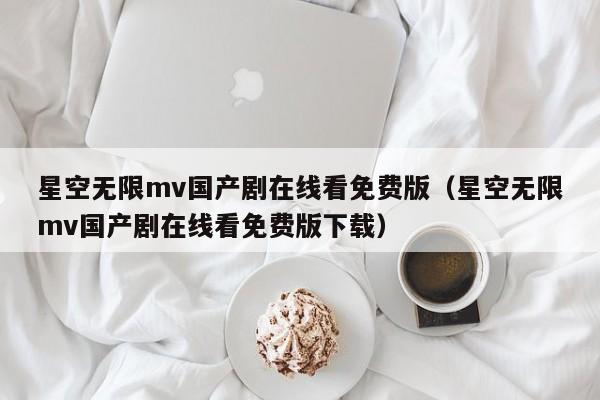 星空无限mv国产剧在线看免费版（星空无限mv国产剧在线看免费版下载）