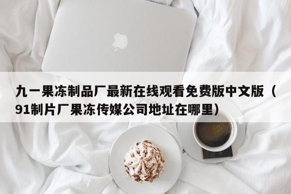 九一果冻制品厂最新在线观看免费版中文版（91制片厂果冻传媒公司地址在哪里）