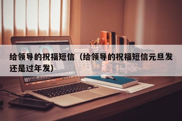 给领导的祝福短信（给领导的祝福短信元旦发还是过年发）