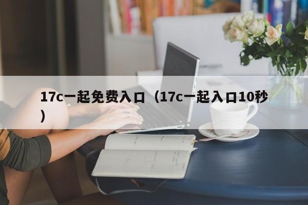 17c一起免费入口（17c一起入口10秒）