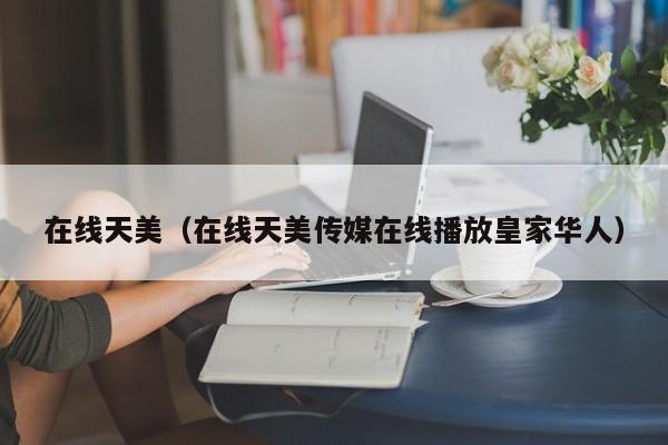 在线天美（在线天美传媒在线播放皇家华人）