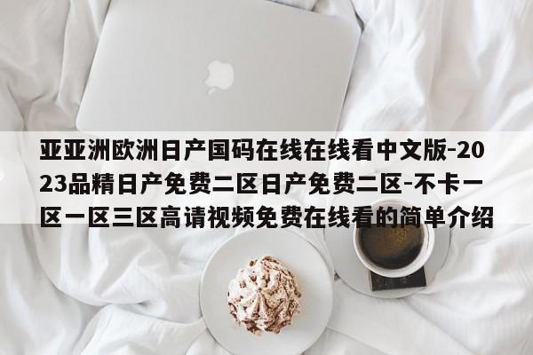 亚亚洲欧洲日产国码在线在线看中文版-2023品精日产免费二区日产免费二区-不卡一区一区三区高请视频免费在线看的简单介绍