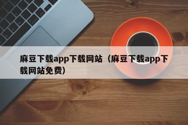 麻豆下载app下载网站（麻豆下载app下载网站免费）