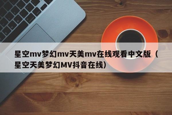 星空mv梦幻mv天美mv在线观看中文版（星空天美梦幻MV抖音在线）