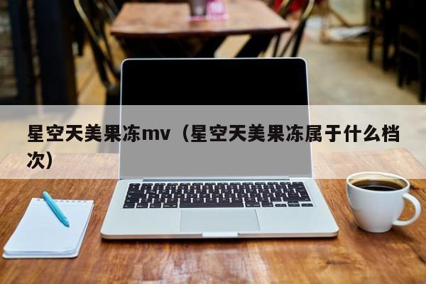 星空天美果冻mv（星空天美果冻属于什么档次）