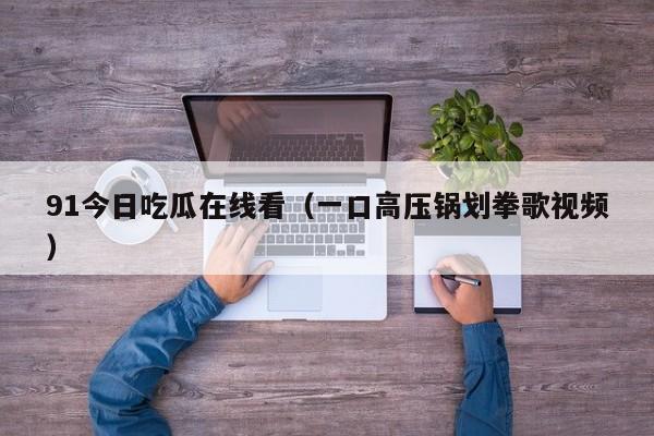91今日吃瓜在线看（一口高压锅划拳歌视频）