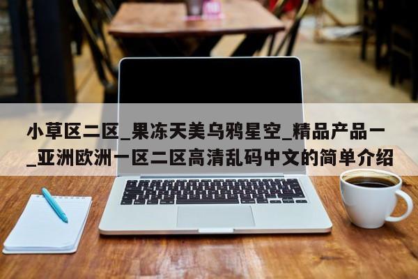 小草区二区_果冻天美乌鸦星空_精品产品一_亚洲欧洲一区二区高清乱码中文的简单介绍